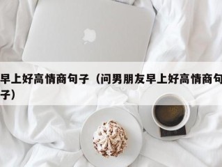 早上好高情商句子（问男朋友早上好高情商句子）