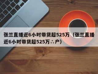 张兰直播近6小时带货超525万（张兰直播近6小时带货超525万∴户）