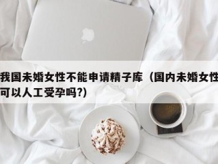 我国未婚女性不能申请精子库（国内未婚女性可以人工受孕吗?）