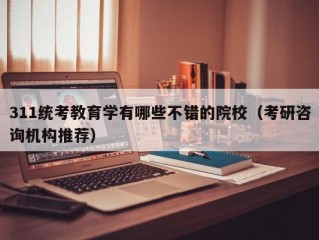 311统考教育学有哪些不错的院校（考研咨询机构推荐）