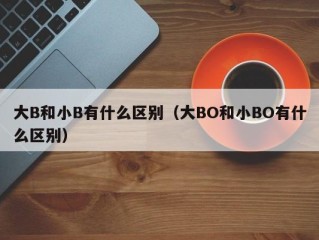 大B和小B有什么区别（大BO和小BO有什么区别）