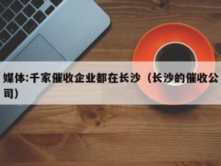 媒体:千家催收企业都在长沙（长沙的催收公司）