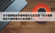 父子遭群殴还手被拘警方认定互殴（父子遭群殴还手被拘警方认定互殴?）