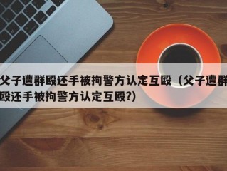 父子遭群殴还手被拘警方认定互殴（父子遭群殴还手被拘警方认定互殴?）