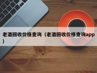 老酒回收价格查询（老酒回收价格查询app）