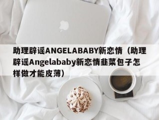 助理辟谣ANGELABABY新恋情（助理辟谣Angelababy新恋情韭菜包子怎样做才能皮薄）