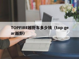 TOPFIRE越野车多少钱（top gear越野）