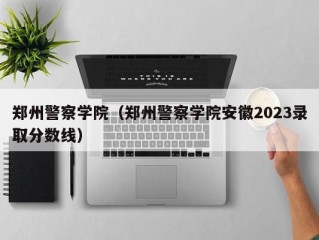 郑州警察学院（郑州警察学院安徽2023录取分数线）