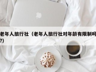 老年人旅行社（老年人旅行社对年龄有限制吗?）