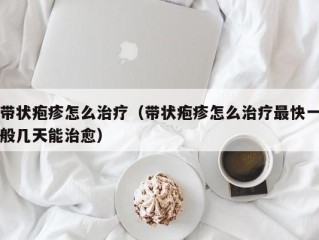 带状疱疹怎么治疗（带状疱疹怎么治疗最快一般几天能治愈）