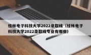 桂林电子科技大学2022录取线（桂林电子科技大学2022录取线专业有哪些）