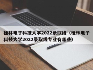 桂林电子科技大学2022录取线（桂林电子科技大学2022录取线专业有哪些）