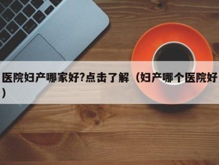 医院妇产哪家好?点击了解（妇产哪个医院好）