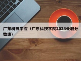 广东科技学院（广东科技学院2023录取分数线）