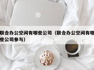 联合办公空间有哪些公司（联合办公空间有哪些公司参与）