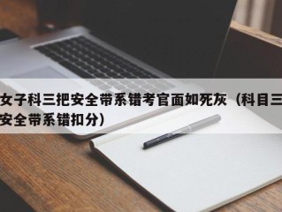 女子科三把安全带系错考官面如死灰（科目三安全带系错扣分）