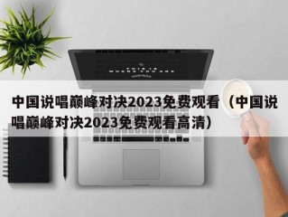 中国说唱巅峰对决2023免费观看（中国说唱巅峰对决2023免费观看高清）