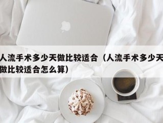 人流手术多少天做比较适合（人流手术多少天做比较适合怎么算）