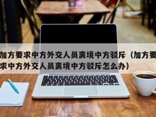 加方要求中方外交人员离境中方驳斥（加方要求中方外交人员离境中方驳斥怎么办）