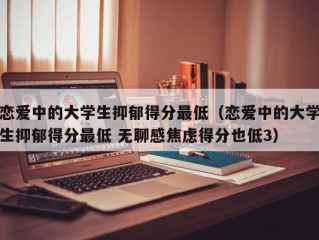 恋爱中的大学生抑郁得分最低（恋爱中的大学生抑郁得分最低 无聊感焦虑得分也低3）