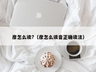 彦怎么读?（彦怎么读音正确读法）