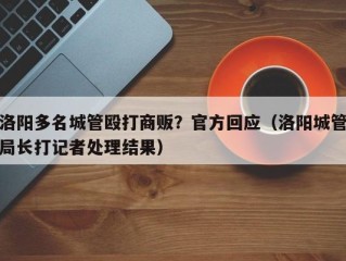 洛阳多名城管殴打商贩？官方回应（洛阳城管局长打记者处理结果）