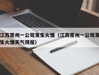 江苏常州一公司发生火情（江苏常州一公司发生火情天气预报）