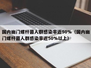 国内幽门螺杆菌人群感染率近50%（国内幽门螺杆菌人群感染率近50%以上）