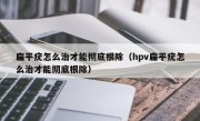 扁平疣怎么治才能彻底根除（hpv扁平疣怎么治才能彻底根除）