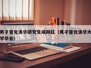 男子冒充清华研究生成网红（男子冒充清华大学毕业）