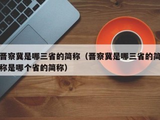 晋察冀是哪三省的简称（晋察冀是哪三省的简称是哪个省的简称）