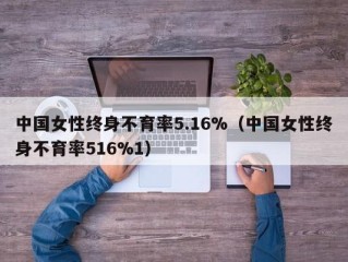 中国女性终身不育率5.16%（中国女性终身不育率516%1）