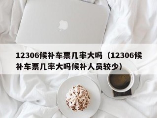 12306候补车票几率大吗（12306候补车票几率大吗候补人员较少）