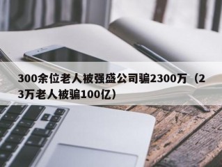 300余位老人被强盛公司骗2300万（23万老人被骗100亿）