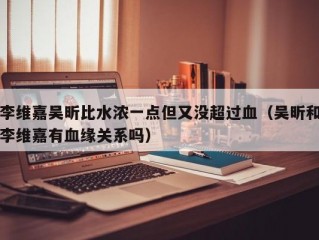 李维嘉吴昕比水浓一点但又没超过血（吴昕和李维嘉有血缘关系吗）