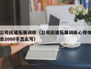 公司团建拓展训练（公司团建拓展训练心得体会2000字怎么写）