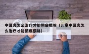 中耳炎怎么治疗才能彻底根除（儿童中耳炎怎么治疗才能彻底根除）