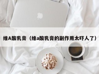 维A酸乳膏（维a酸乳膏的副作用太吓人了）