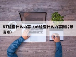 NT检查什么内容（nt检查什么内容图片最清晰）