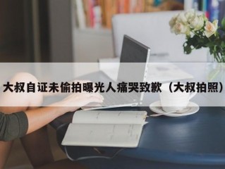 大叔自证未偷拍曝光人痛哭致歉（大叔拍照）