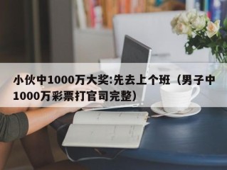 小伙中1000万大奖:先去上个班（男子中1000万彩票打官司完整）