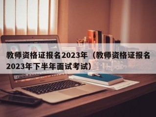 教师资格证报名2023年（教师资格证报名2023年下半年面试考试）