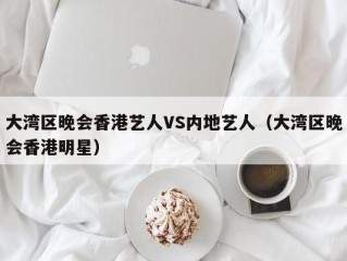 大湾区晚会香港艺人VS内地艺人（大湾区晚会香港明星）