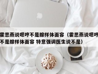 霍思燕说嗯哼不是腺样体面容（霍思燕说嗯哼不是腺样体面容 特意强调医生说不是）