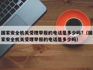 国家安全机关受理举报的电话是多少吗?（国家安全机关受理举报的电话是多少吗）