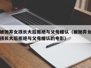 被抛弃女孩长大后拒绝与父母相认（被抛弃女孩长大后拒绝与父母相认的电影）