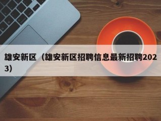 雄安新区（雄安新区招聘信息最新招聘2023）