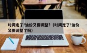 时间定了!油价又要调整?（时间定了!油价又要调整了吗）