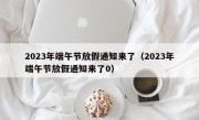 2023年端午节放假通知来了（2023年端午节放假通知来了0）