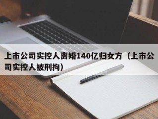 上市公司实控人离婚140亿归女方（上市公司实控人被刑拘）